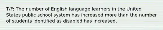 T/F: The number of English language learners in the United States public school system has increased more than the number of students identified as disabled has increased.