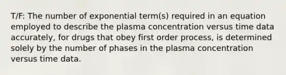 T/F: The number of exponential term(s) required in an equation employed to describe the plasma concentration versus time data accurately, for drugs that obey first order process, is determined solely by the number of phases in the plasma concentration versus time data.