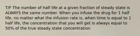 T/F The number of half life at a given fraction of steady state is ALWAYS the same number. When you infuse the drug for 1 half life, no matter what the infusion rate is, when time is equal to 1 half life, the concentration that you will get is always equal to 50% of the true steady state concentration