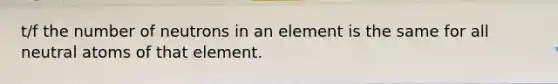 t/f the number of neutrons in an element is the same for all neutral atoms of that element.