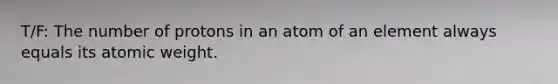 T/F: The number of protons in an atom of an element always equals its atomic weight.