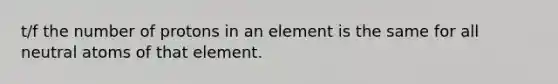 t/f the number of protons in an element is the same for all neutral atoms of that element.