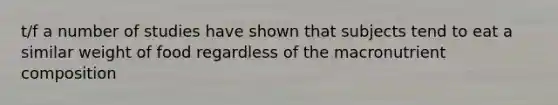 t/f a number of studies have shown that subjects tend to eat a similar weight of food regardless of the macronutrient composition