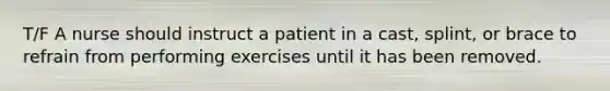 T/F A nurse should instruct a patient in a cast, splint, or brace to refrain from performing exercises until it has been removed.