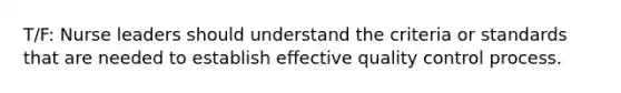 T/F: Nurse leaders should understand the criteria or standards that are needed to establish effective quality control process.