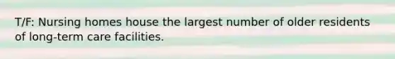 T/F: Nursing homes house the largest number of older residents of long-term care facilities.