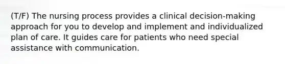 (T/F) The nursing process provides a clinical decision-making approach for you to develop and implement and individualized plan of care. It guides care for patients who need special assistance with communication.