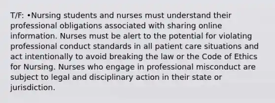 T/F: •Nursing students and nurses must understand their professional obligations associated with sharing online information. Nurses must be alert to the potential for violating professional conduct standards in all patient care situations and act intentionally to avoid breaking the law or the Code of Ethics for Nursing. Nurses who engage in professional misconduct are subject to legal and disciplinary action in their state or jurisdiction.