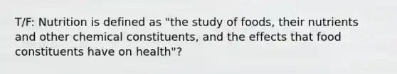 T/F: Nutrition is defined as "the study of foods, their nutrients and other chemical constituents, and the effects that food constituents have on health"?