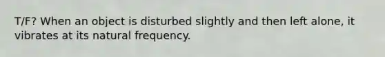 T/F? When an object is disturbed slightly and then left alone, it vibrates at its natural frequency.