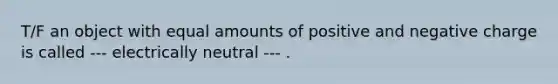 T/F an object with equal amounts of positive and negative charge is called --- electrically neutral --- .