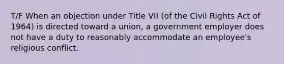 T/F When an objection under Title VII (of the Civil Rights Act of 1964) is directed toward a union, a government employer does not have a duty to reasonably accommodate an employee's religious conflict.