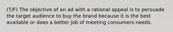 (T/F) The objective of an ad with a rational appeal is to persuade the target audience to buy the brand because it is the best available or does a better job of meeting consumers needs.