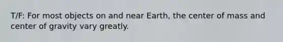 T/F: For most objects on and near Earth, the center of mass and center of gravity vary greatly.