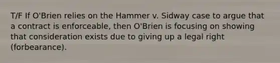 T/F If O'Brien relies on the Hammer v. Sidway case to argue that a contract is enforceable, then O'Brien is focusing on showing that consideration exists due to giving up a legal right (forbearance).