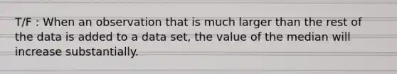 T/F : When an observation that is much larger than the rest of the data is added to a data​ set, the value of the median will increase substantially.