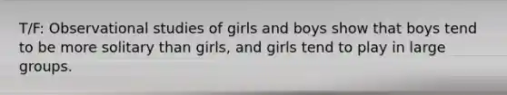 T/F: Observational studies of girls and boys show that boys tend to be more solitary than girls, and girls tend to play in large groups.