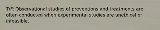 T/F: Observational studies of preventions and treatments are often conducted when experimental studies are unethical or infeasible.