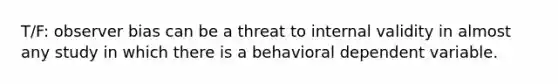 T/F: observer bias can be a threat to internal validity in almost any study in which there is a behavioral dependent variable.