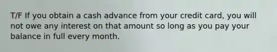 T/F If you obtain a cash advance from your credit card, you will not owe any interest on that amount so long as you pay your balance in full every month.