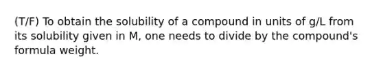 (T/F) To obtain the solubility of a compound in units of g/L from its solubility given in M, one needs to divide by the compound's formula weight.