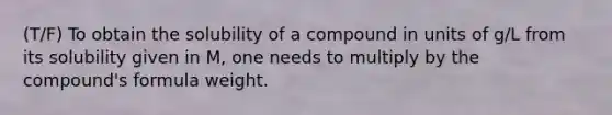 (T/F) To obtain the solubility of a compound in units of g/L from its solubility given in M, one needs to multiply by the compound's formula weight.