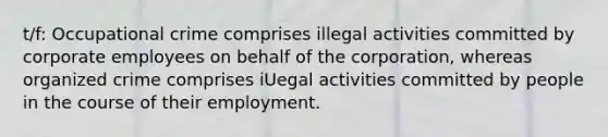 t/f: Occupational crime comprises illegal activities committed by corporate employees on behalf of the corporation, whereas organized crime comprises iUegal activities committed by people in the course of their employment.