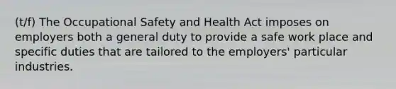 (t/f) The <a href='https://www.questionai.com/knowledge/k22QChnMLT-occupational-safety' class='anchor-knowledge'>occupational safety</a> and Health Act imposes on employers both a general duty to provide a safe work place and specific duties that are tailored to the employers' particular industries.