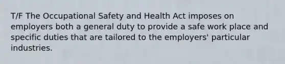 T/F The Occupational Safety and Health Act imposes on employers both a general duty to provide a safe work place and specific duties that are tailored to the employers' particular industries.