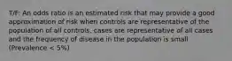 T/F: An odds ratio is an estimated risk that may provide a good approximation of risk when controls are representative of the population of all controls, cases are representative of all cases and the frequency of disease in the population is small (Prevalence < 5%)