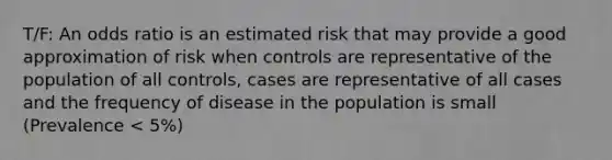 T/F: An odds ratio is an estimated risk that may provide a good approximation of risk when controls are representative of the population of all controls, cases are representative of all cases and the frequency of disease in the population is small (Prevalence < 5%)