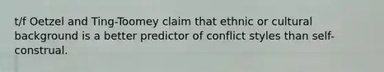 t/f Oetzel and Ting-Toomey claim that ethnic or cultural background is a better predictor of conflict styles than self-construal.