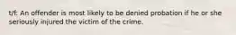 t/f: An offender is most likely to be denied probation if he or she seriously injured the victim of the crime.