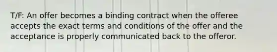 T/F: An offer becomes a binding contract when the offeree accepts the exact terms and conditions of the offer and the acceptance is properly communicated back to the offeror.