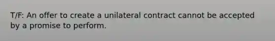 T/F: An offer to create a unilateral contract cannot be accepted by a promise to perform.