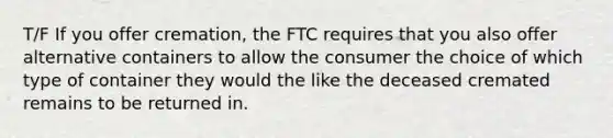 T/F If you offer cremation, the FTC requires that you also offer alternative containers to allow the consumer the choice of which type of container they would the like the deceased cremated remains to be returned in.