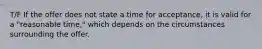 T/F If the offer does not state a time for acceptance, it is valid for a "reasonable time," which depends on the circumstances surrounding the offer.