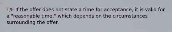 T/F If the offer does not state a time for acceptance, it is valid for a "reasonable time," which depends on the circumstances surrounding the offer.