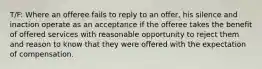 T/F: Where an offeree fails to reply to an offer, his silence and inaction operate as an acceptance if the offeree takes the benefit of offered services with reasonable opportunity to reject them and reason to know that they were offered with the expectation of compensation.