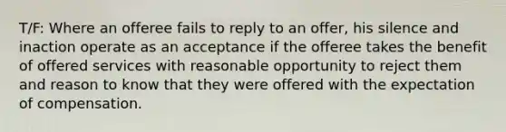 T/F: Where an offeree fails to reply to an offer, his silence and inaction operate as an acceptance if the offeree takes the benefit of offered services with reasonable opportunity to reject them and reason to know that they were offered with the expectation of compensation.