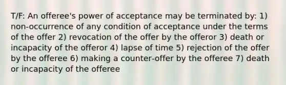 T/F: An offeree's power of acceptance may be terminated by: 1) non‐occurrence of any condition of acceptance under the terms of the offer 2) revocation of the offer by the offeror 3) death or incapacity of the offeror 4) lapse of time 5) rejection of the offer by the offeree 6) making a counter‐offer by the offeree 7) death or incapacity of the offeree