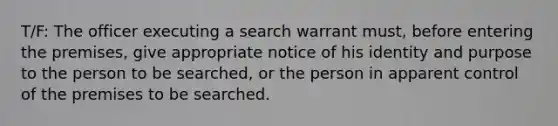 T/F: The officer executing a search warrant must, before entering the premises, give appropriate notice of his identity and purpose to the person to be searched, or the person in apparent control of the premises to be searched.