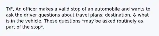 T/F, An officer makes a valid stop of an automobile and wants to ask the driver questions about travel plans, destination, & what is in the vehicle. These questions *may be asked routinely as part of the stop*.