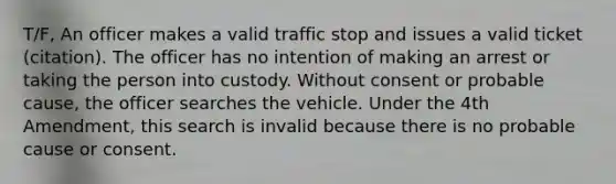 T/F, An officer makes a valid traffic stop and issues a valid ticket (citation). The officer has no intention of making an arrest or taking the person into custody. Without consent or probable cause, the officer searches the vehicle. Under the 4th Amendment, this search is invalid because there is no probable cause or consent.