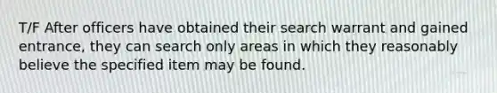 T/F After officers have obtained their search warrant and gained entrance, they can search only areas in which they reasonably believe the specified item may be found.