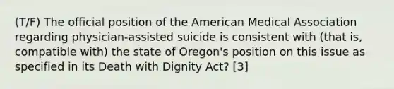 (T/F) The official position of the American Medical Association regarding physician-assisted suicide is consistent with (that is, compatible with) the state of Oregon's position on this issue as specified in its Death with Dignity Act? [3]