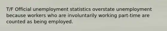 T/F Official unemployment statistics overstate unemployment because workers who are involuntarily working part-time are counted as being employed.