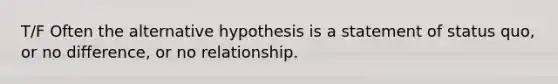 T/F Often the alternative hypothesis is a statement of status quo, or no difference, or no relationship.