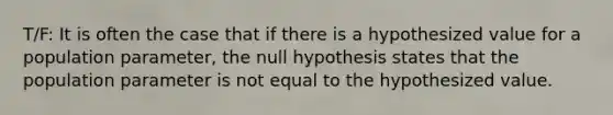 T/F: It is often the case that if there is a hypothesized value for a population parameter, the null hypothesis states that the population parameter is not equal to the hypothesized value.