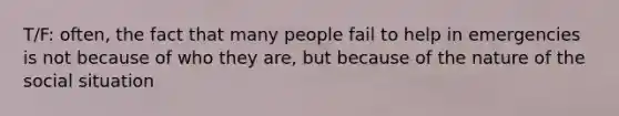 T/F: often, the fact that many people fail to help in emergencies is not because of who they are, but because of the nature of the social situation